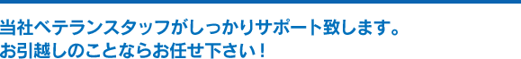 当社ベテランスタッフがしっかりサポート致します。 お引越しのことならお任せ下さい！