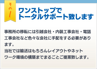 その1 ワンストップで トータルサポート致します 事務所の移転には引越会社・内装工事会社・電話工事会社など色々な会社に手配をする必要があります。当社では輸送はもちろんレイアウトやネットワーク環境の構築までまるごとご提案致します。