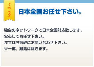 その3 日本全国お任せ下さい。独自のネットワークで日本全国対応致します。安心してお任せ下さい。まずはお気軽にお問い合わせ下さい。※一部、離島は除きます。