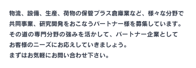 物流、設備、生産等など、様々な分野で共同事業、研究開発をおこなうパートナー様を募集しています。その道の専門分野の強みを活かして、パートナー企業としてお客様のニーズにお応えしていきましょう。まずはお気軽にお問い合わせ下さい。日本メディカルロジスティクス（関連会社）TEL：092-574-2141
