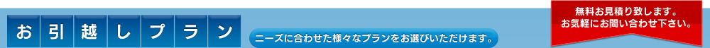 お引越しプラン ニーズに合わせた様々なプランをお選びいただけます。無料お見積り致します。 お気軽にお問い合わせ下さい。 